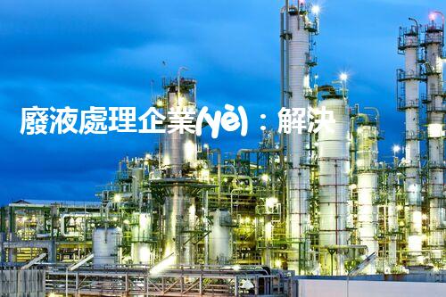廢液處理企業(yè)：解決環(huán)境之殤，重塑清新未來！